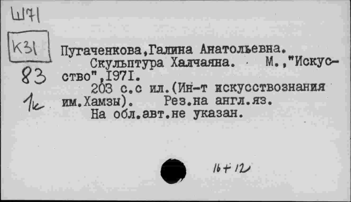 ﻿кічі
—__
?3>
Пугаченкова,Галина Анатольевна»
Скульптура Халчаяна. • М. /Искусство" 1971.
203 с.с ил.(Ин-т искусствознания
4.	им.Хамзы).	Рез.на англ.яз.
На обл.авт.не указан.
Ibf IV